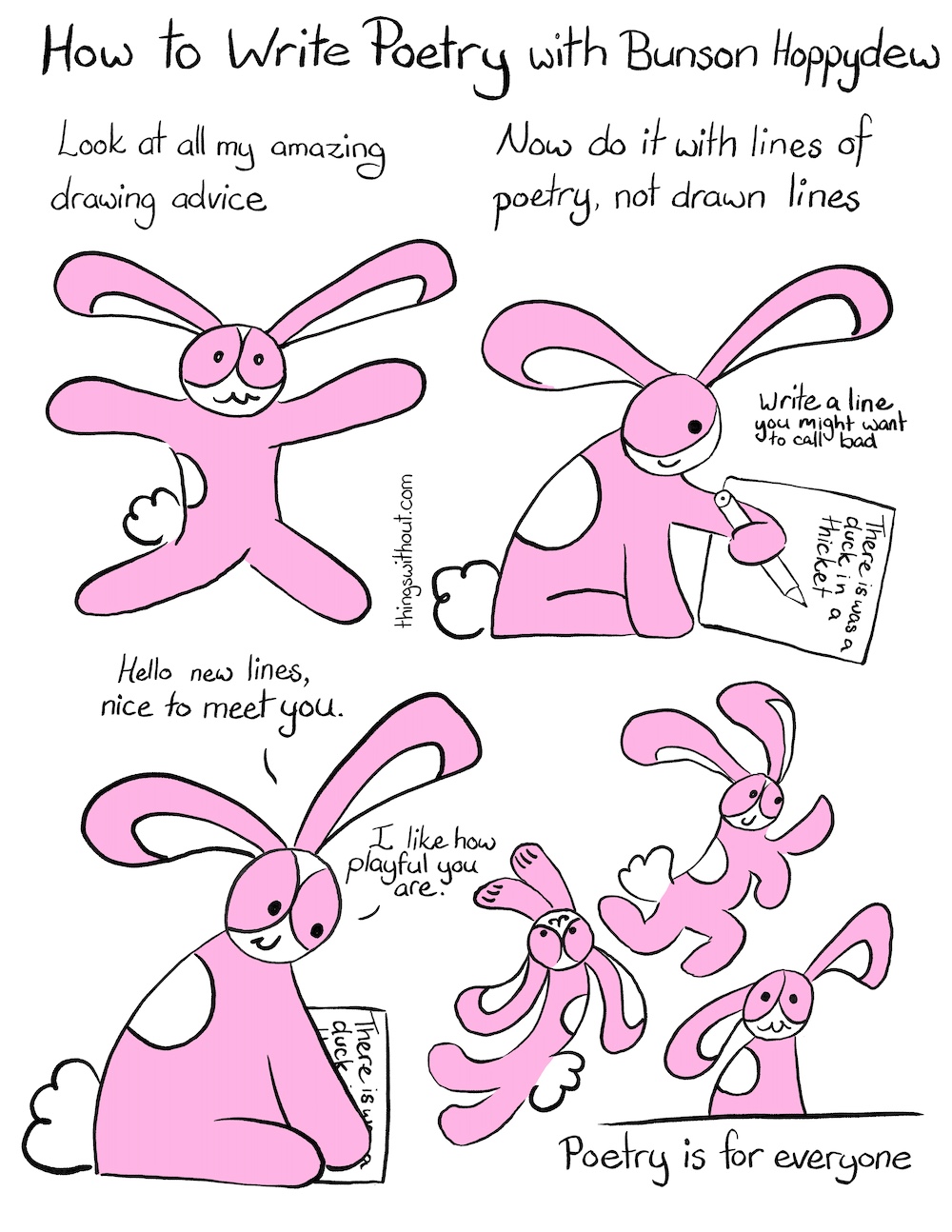 Comic How to Write Poetry with Bunson Hoppydew. Bunson Hoppydew, a pink bunny who likes dancing friendship and cake, is excitedly looking at us. Bunson: Look at all my amazing drawing advice Bunson is sitting down and writing “There is was a duck in a thicket.” Bunson: Now do it with lines of poetry, not drawn lines. Caption: Write a line you might want to call bad. Bunson pats the writing. Bunson: Hello new lines, nice to meet you. Bunson: I like how playful you are. Bunson dancing and spoinging through the air. Bunson sits down and smiles. Caption: Poetry is for everyone.