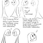 Collaborative Comic Transcript Page 1 The Things are hanging out together. Thing 1 is staring up into the sky and has some tears welling. Thing 2 is looking at Thing 1 with a little concern. Thing 2: You ok? Thing 1 is smiling, if looking a little wobbly. Thing 1: Yeah… I’m just a little overwhelmed. Thing 1: Isn’t it amazing that our ability to even perceive our existence comes from survival of the most collaborative? Close up on Thing 1: Particles, cells, biomes… where things survive and are complect enough to be perceived it is because of the most profound and remarkable collaboration.