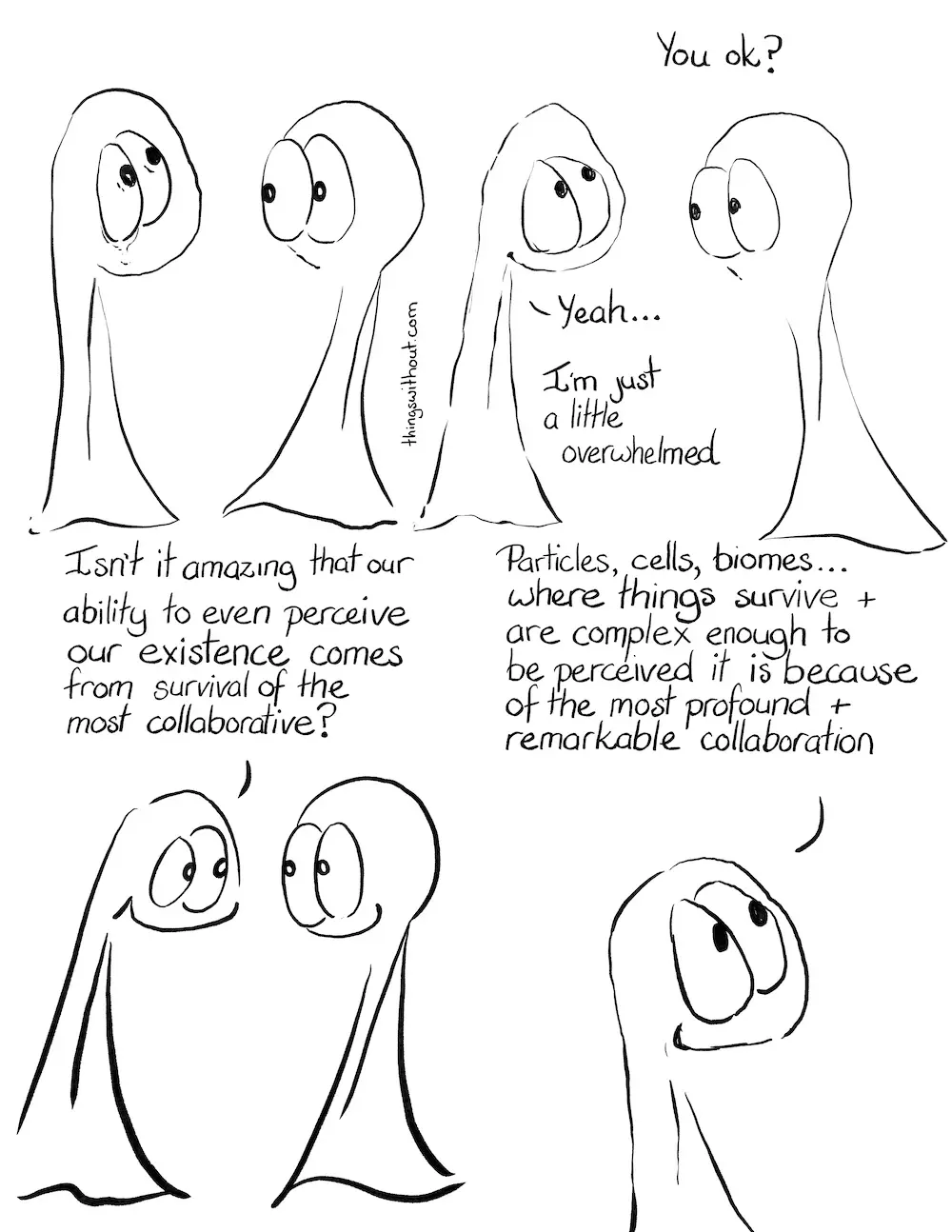 Collaborative Comic Transcript Page 1 The Things are hanging out together. Thing 1 is staring up into the sky and has some tears welling. Thing 2 is looking at Thing 1 with a little concern. Thing 2: You ok? Thing 1 is smiling, if looking a little wobbly. Thing 1: Yeah… I’m just a little overwhelmed. Thing 1: Isn’t it amazing that our ability to even perceive our existence comes from survival of the most collaborative? Close up on Thing 1: Particles, cells, biomes… where things survive and are complect enough to be perceived it is because of the most profound and remarkable collaboration.