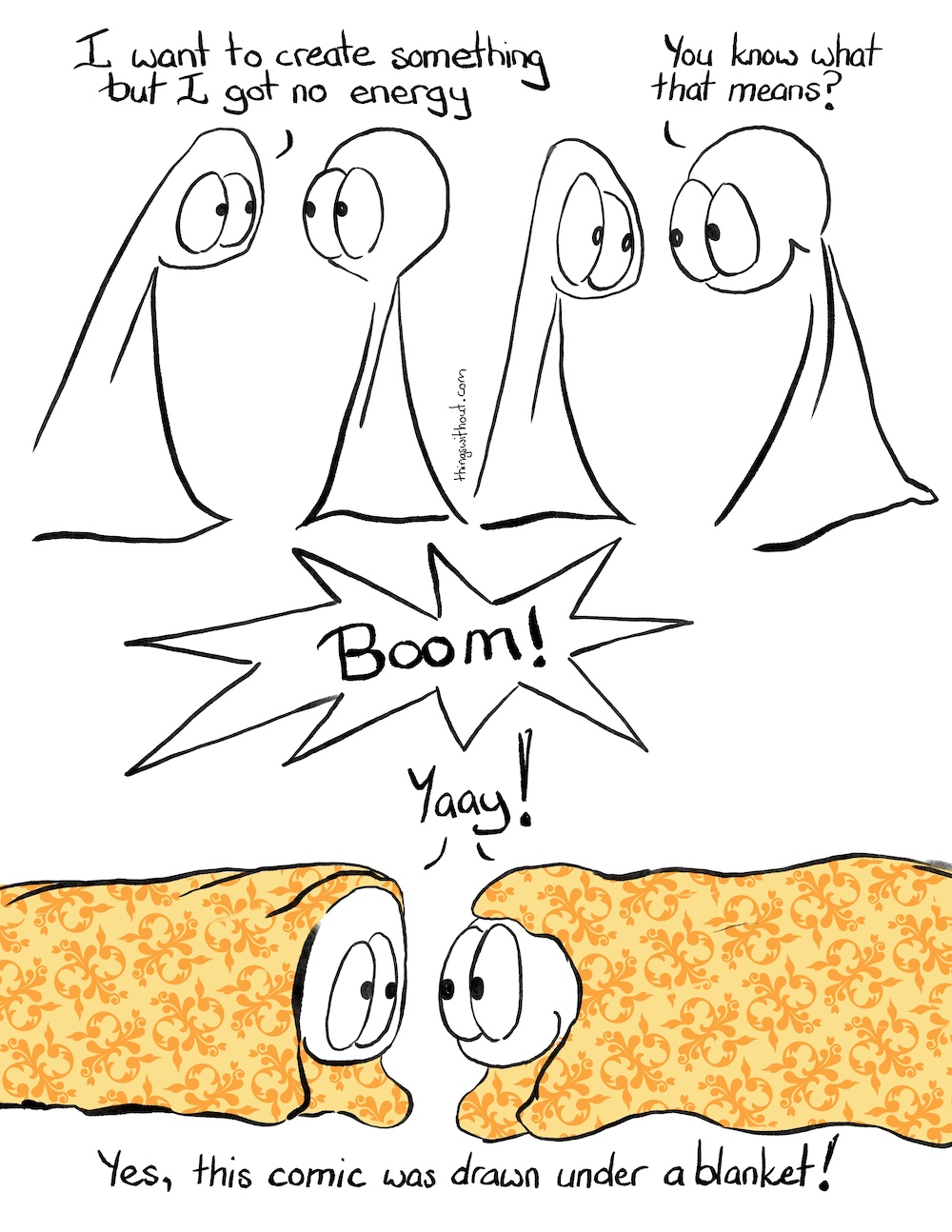 Blankie Boom Comic Transcript. The Things are talking to each other. Thing 1: I want to create something, but I got no energy. Thing 2: You know what that means?! SFX: Boom! Thing 1 and Thing 2 are both under blankets lying down on the ground. Thing 1 and Thing 2: Yaay! Caption: Yes, this comic was drawn under a blanket.