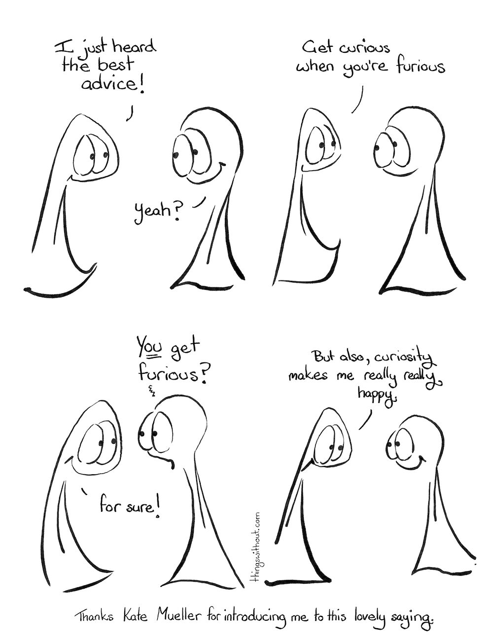 Furious Curious? Comic Transcript The Things are kind, big eyed entities without arms or legs. Thing 1: I just heard the best advice! Thing 2: Yeah? Thing 1: Get curious when you’re furious. Thing 2 looks a little aghast. Thing 2: YOU get furious? Thing 1 smiles. Thing 1: for sure! Thing 1: But also, curiosity makes me really really happy. Thanks to Kate Mueller for introducing me to this lovely saying.
