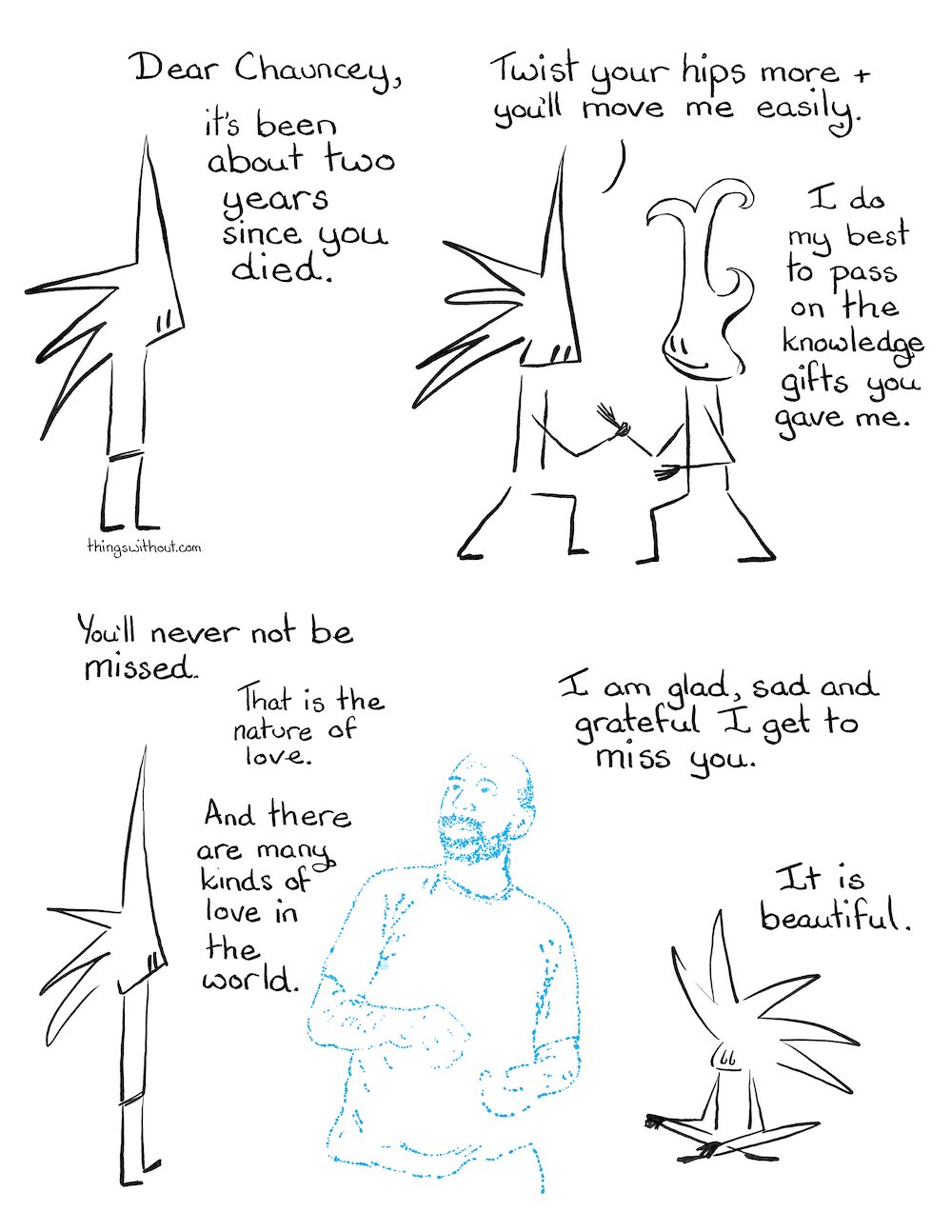 Chauncey Cartoon Transcript Dear Chauncey, It’s been about two years since you died. Little Liz: Twist your hips more and you’ll move me easily. I do my best to pass on the knowledge gifts you gave me. You’ll never not be missed. That is the nature of love. And there are many kinds of love in the world. I am glad sad and grateful I get to miss you. It is beautiful.