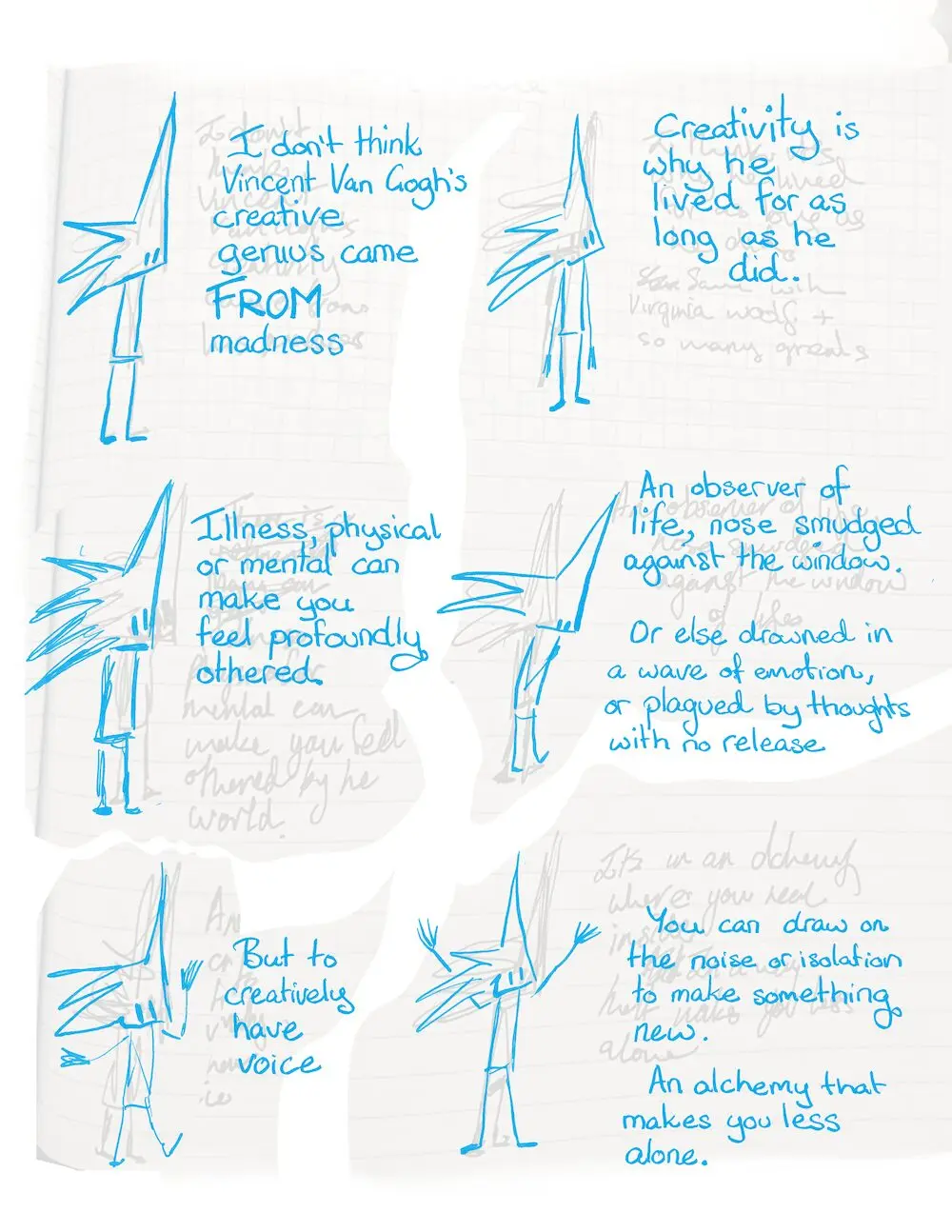 Creativity Madness Madness Creativity Cartoon Transcript Little Liz stands and talks. I don’t think Vincent Van Gogh’s creative genius came FROM madness. Creativity is why he lived for as long as he did. Illness, physical or mental can make you feel profoundly othered. An observer of life, nose smudged against the window. Or else drowned in a wave of emotion or plagued by thoughts with no release. But to creatively have voice You can draw on the noise or isolation to make something new. An alchemy that makes you less alone.