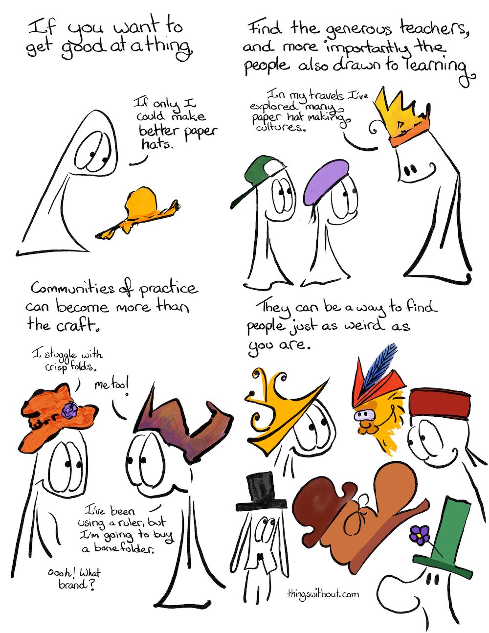 Communities of Practice, cartoon transcript If you want to do a thing. Thing 1 looks sadly at a battered yellow hat. Find the generous teachers, and more importantly the people also drawn to learning. Thing 1 and 2 (wearing hats) look up a t a tall entity wearing a somewhat crown-ish hat) Paper hat expert: In my travles I’ve explored many paper hat making cultures. Communities of practice can become more than the craft. Thing 1: I struggle with crisp folds. Thing 2: Me too! I’ve been using a ruler, but I’m going to buy a bone folder. Thing 1: Ooooh! What brand? They can be a way to find people just as weird as you are. Multiple folks wearing different hats, some more silly than others, smiling at each other.