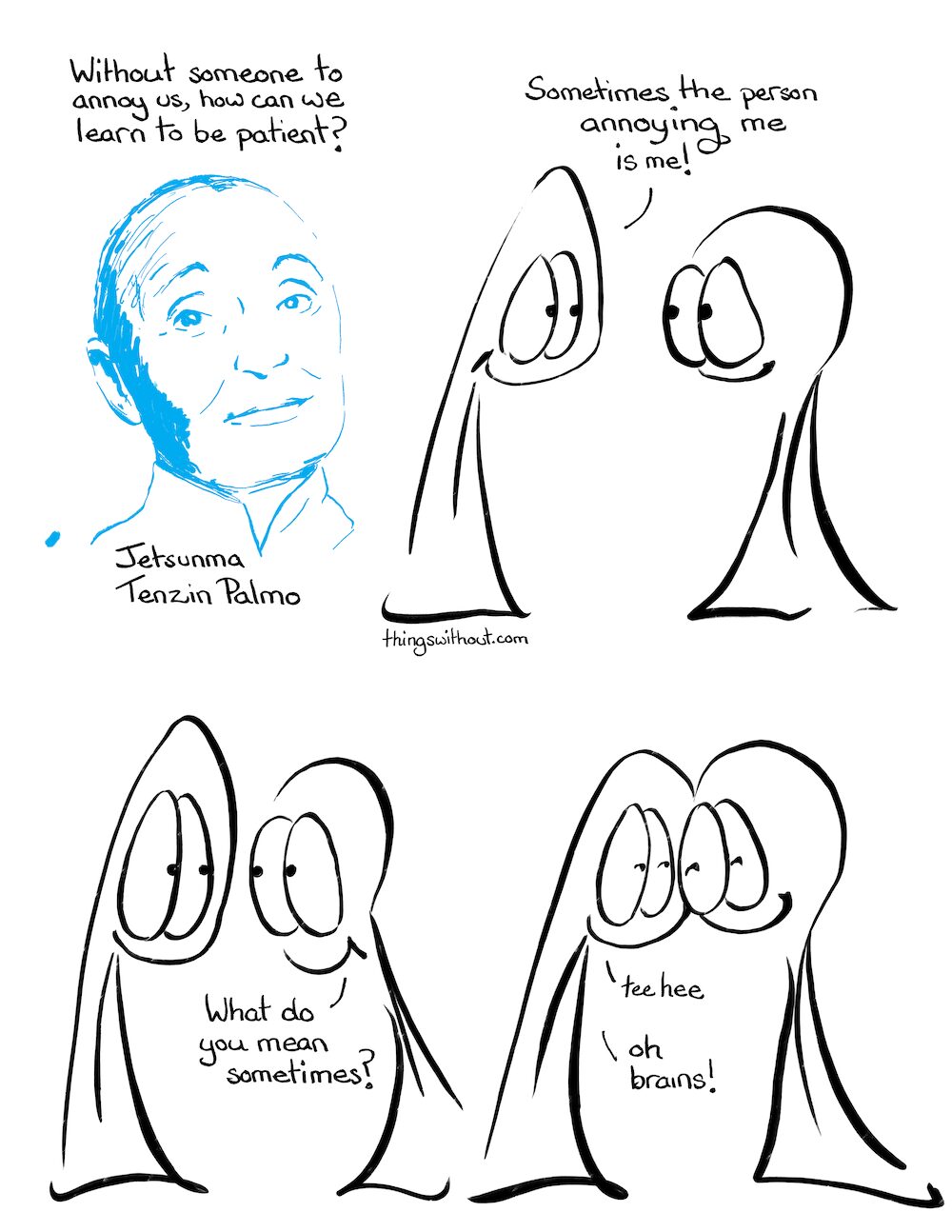 Tenzin Palmo (comic #805) TRANSCRIPT: “Without someone to annoy us, how can we learn to be patient?” Jetsunma Tenzin Palmo Thing 1: Sometimes the person annoying me is me. Thing 2: What do you mean sometimes? Thing 1: tee hee! Oh brains!