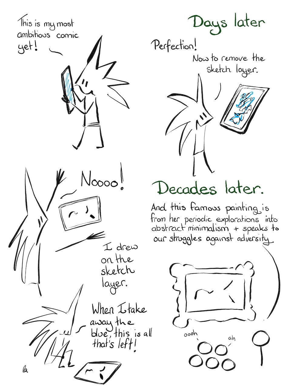 Little Liz: This is my most ambitious comic yet! DAYS LATER Little Liz: Perfection! Now to remove the sketch layer. Little Liz: Noooo! I drew on the sketch layer. When I take away the blue, this is all that's left! DECADES LATER Museum Tour Guide: And this famous painting is from her periodic explorations into abstract minimalism and our struggles against adversity.